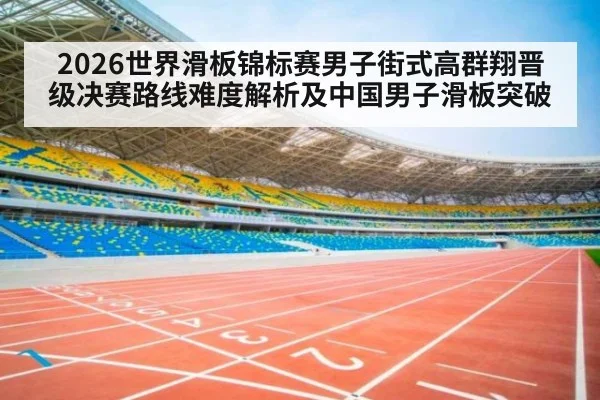 2026世界滑板锦标赛男子街式高群翔晋级决赛路线难度解析及中国男子滑板突破