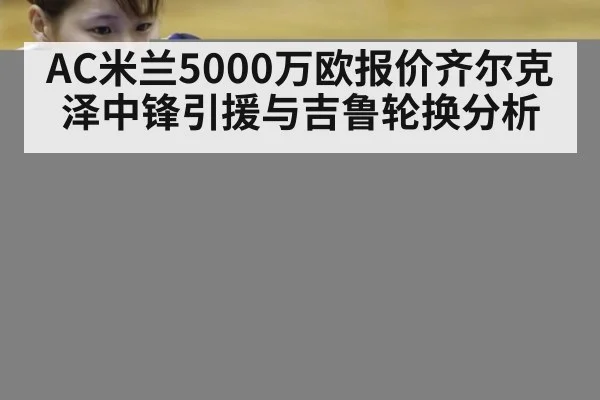 AC米兰5000万欧报价齐尔克泽中锋引援与吉鲁轮换分析