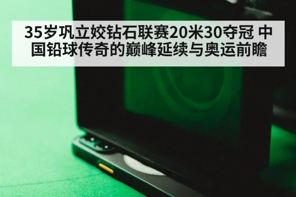 35岁巩立姣钻石联赛20米30夺冠 中国铅球传奇的巅峰延续与奥运前瞻